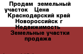 Продам  земельный участок › Цена ­ 800 000 - Краснодарский край, Новороссийск г. Недвижимость » Земельные участки продажа   
